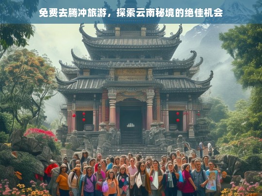 免费去腾冲旅游，探索云南秘境的绝佳机会